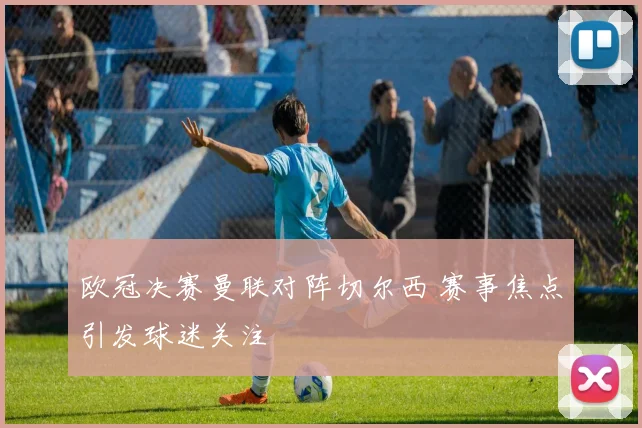 欧冠决赛曼联对阵切尔西 赛事焦点引发球迷关注