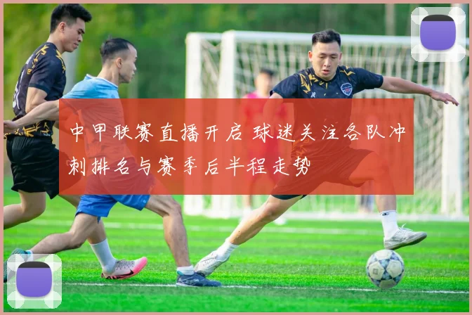 中甲联赛直播开启 球迷关注各队冲刺排名与赛季后半程走势