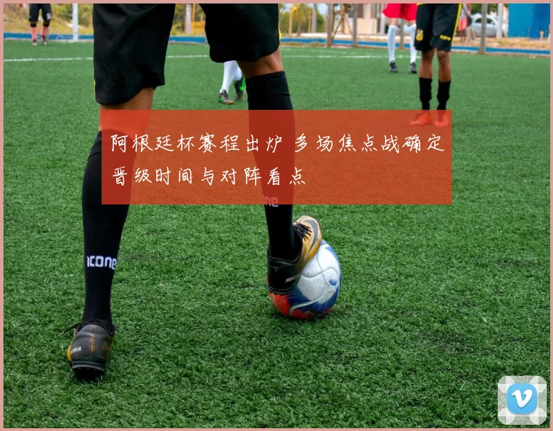 阿根廷杯赛程出炉 多场焦点战确定晋级时间与对阵看点