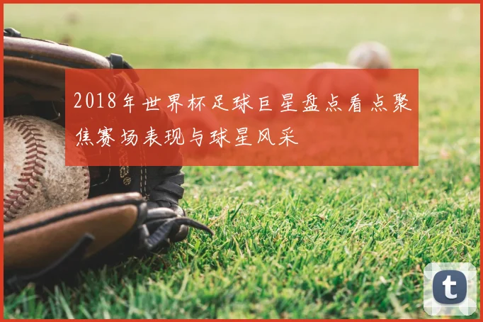 2018年世界杯足球巨星盘点看点聚焦赛场表现与球星风采