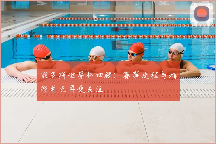 俄罗斯世界杯回顾：赛事进程与精彩看点再受关注