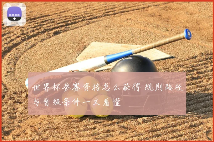 世界杯参赛资格怎么获得 规则路径与晋级条件一文看懂