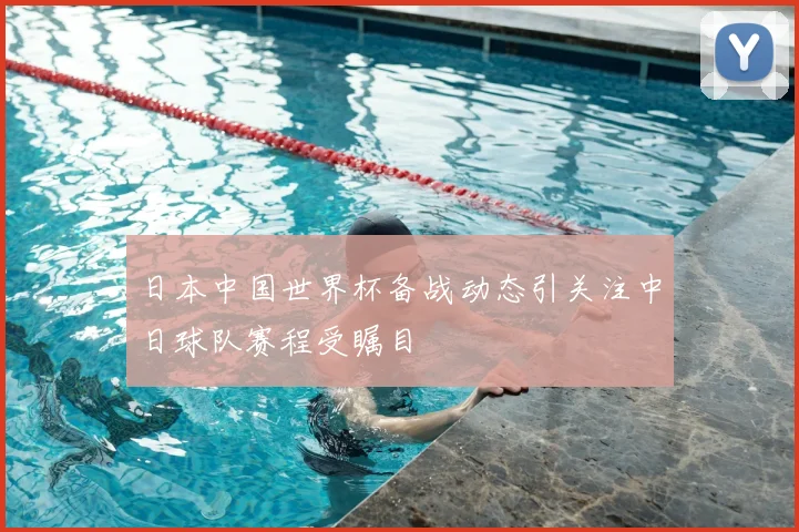 日本中国世界杯备战动态引关注中日球队赛程受瞩目