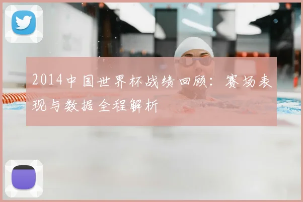 2014中国世界杯战绩回顾：赛场表现与数据全程解析