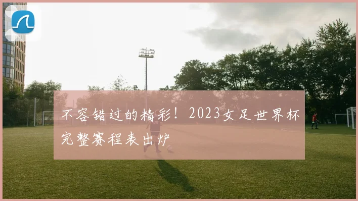 不容错过的精彩！2023女足世界杯完整赛程表出炉