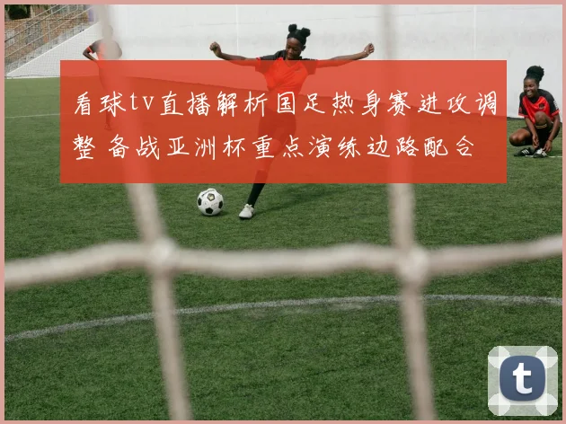看球tv直播解析国足热身赛进攻调整 备战亚洲杯重点演练边路配合
