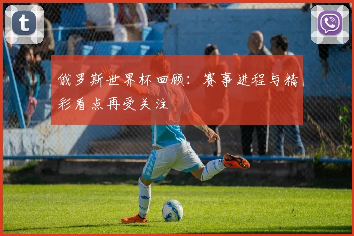 俄罗斯世界杯回顾：赛事进程与精彩看点再受关注
