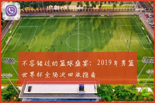不容错过的篮球盛宴:2019年男篮世界杯全场次回放指南