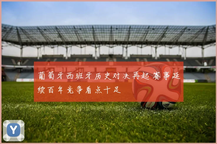 葡萄牙西班牙历史对决再起 赛事延续百年竞争看点十足