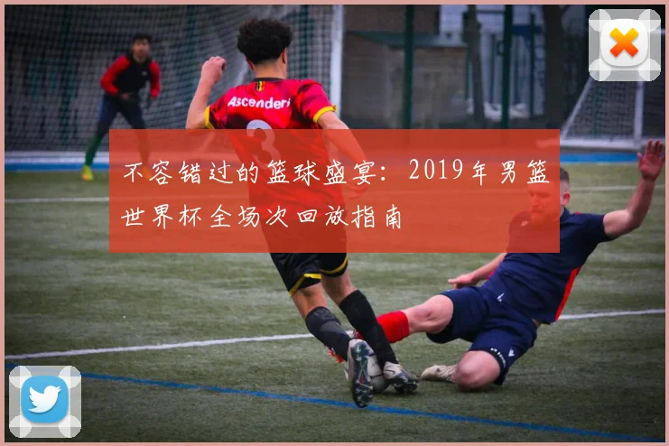 不容错过的篮球盛宴：2019年男篮世界杯全场次回放指南