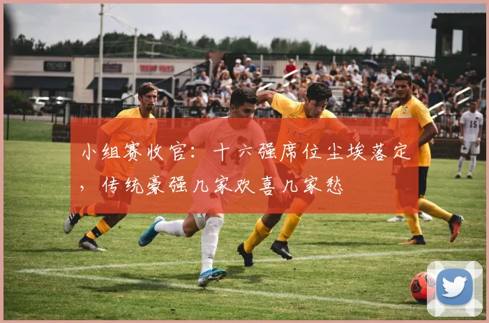 小组赛收官：十六强席位尘埃落定，传统豪强几家欢喜几家愁