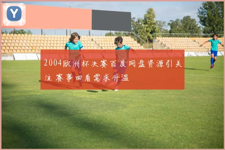 2004欧洲杯决赛百度网盘资源引关注 赛事回看需求升温