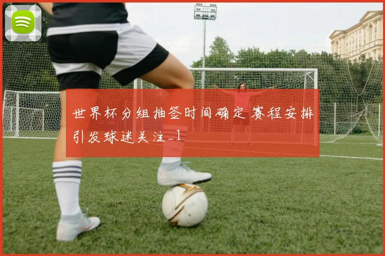 世界杯分组抽签时间确定 赛程安排引发球迷关注_1