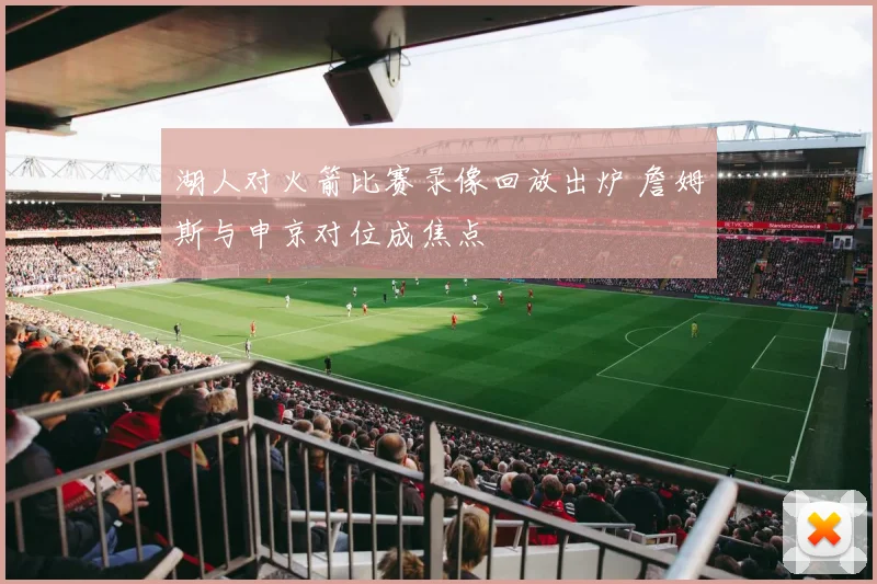 湖人对火箭比赛录像回放出炉 詹姆斯与申京对位成焦点