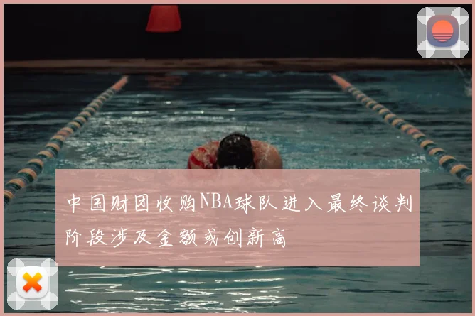 中国财团收购NBA球队进入最终谈判阶段涉及金额或创新高