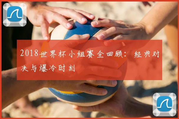 2018世界杯小组赛全回顾：经典对决与爆冷时刻
