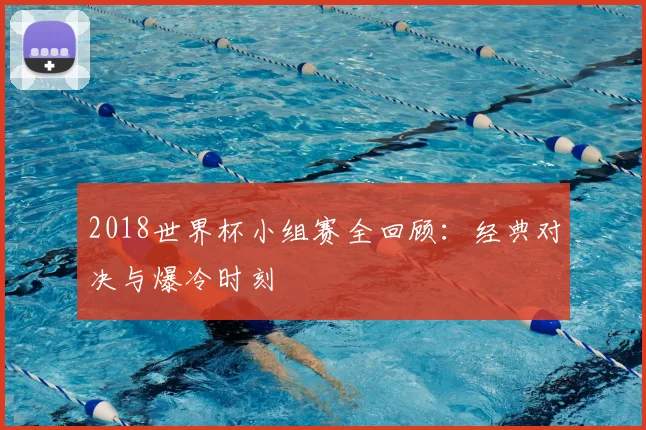2018世界杯小组赛全回顾:经典对决与爆冷时刻