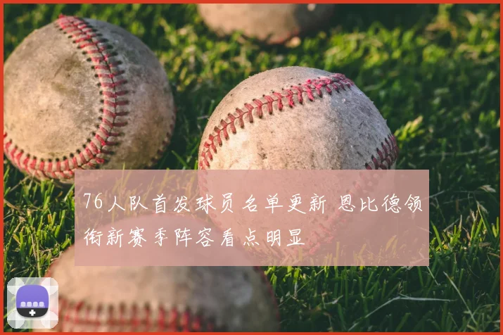 76人队首发球员名单更新 恩比德领衔新赛季阵容看点明显