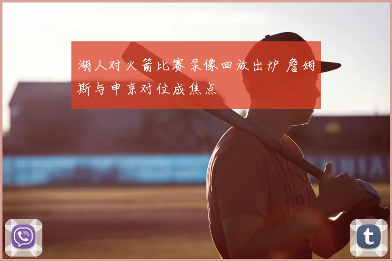 湖人对火箭比赛录像回放出炉 詹姆斯与申京对位成焦点