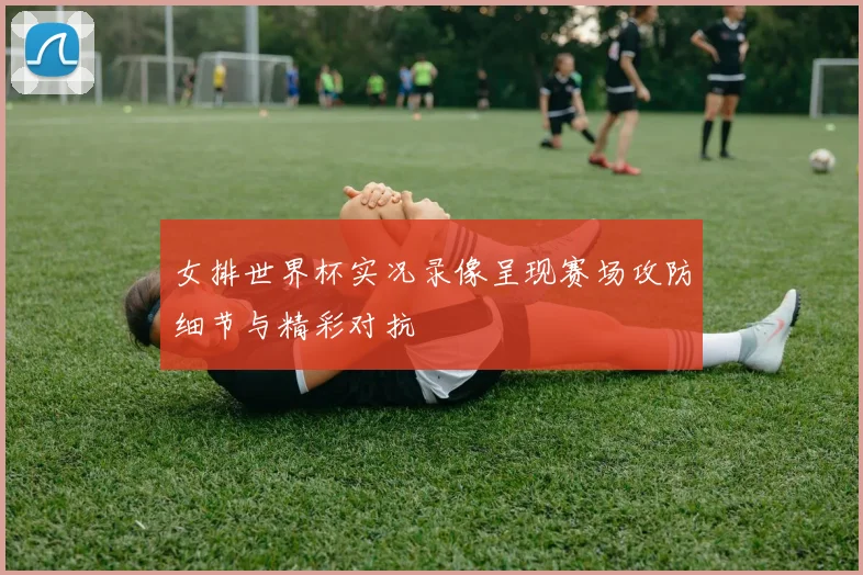 女排世界杯实况录像呈现赛场攻防细节与精彩对抗