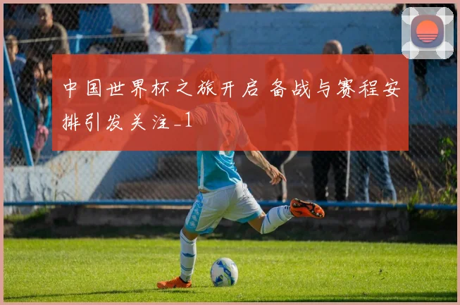 中国世界杯之旅开启 备战与赛程安排引发关注_1