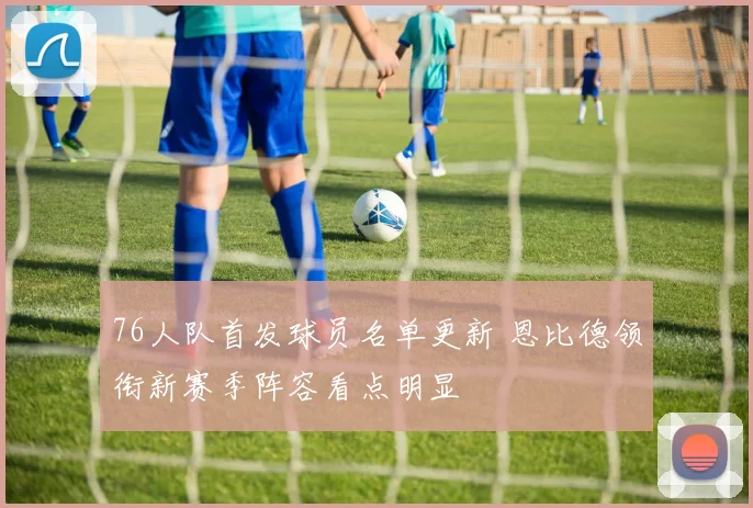 76人队首发球员名单更新 恩比德领衔新赛季阵容看点明显