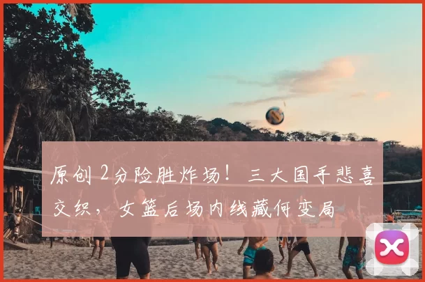 原创 2分险胜炸场！三大国手悲喜交织，女篮后场内线藏何变局