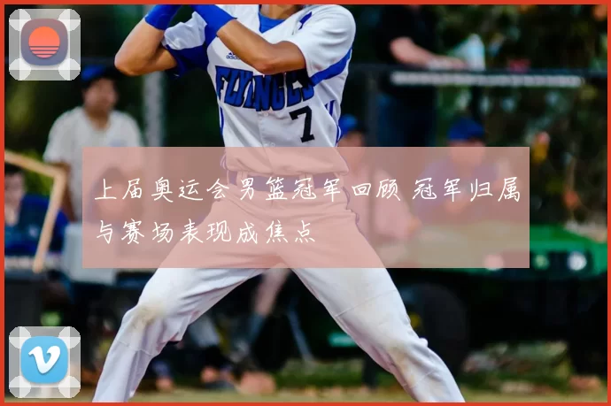 上届奥运会男篮冠军回顾 冠军归属与赛场表现成焦点