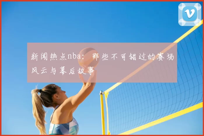新闻热点nba：那些不可错过的赛场风云与幕后故事