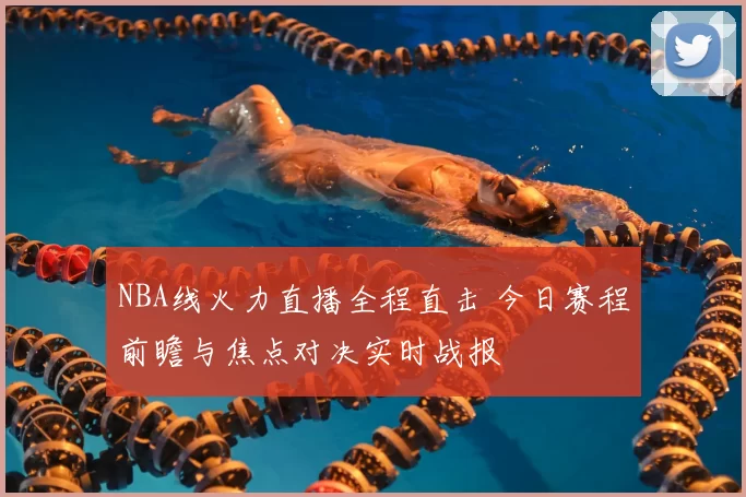 NBA线火力直播全程直击 今日赛程前瞻与焦点对决实时战报