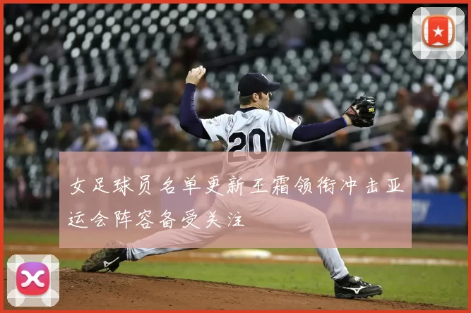 女足球员名单更新王霜领衔冲击亚运会阵容备受关注