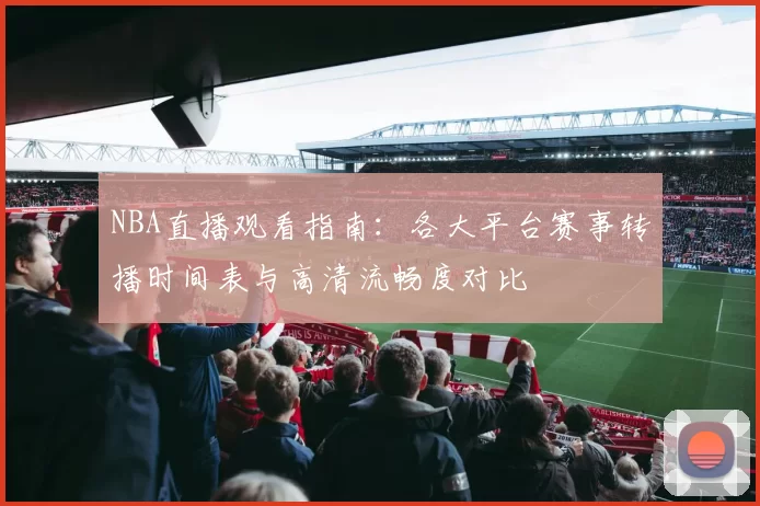 NBA直播观看指南：各大平台赛事转播时间表与高清流畅度对比