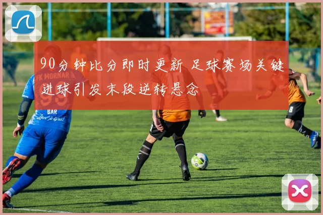 90分钟比分即时更新 足球赛场关键进球引发末段逆转悬念