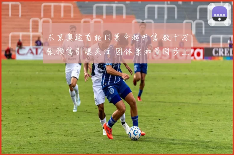 东京奥运首轮门票今起开售 数十万张预售引爆关注 团体票加量同步上线