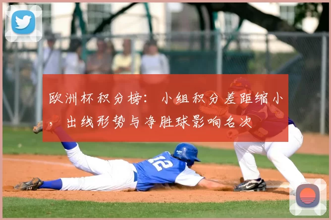 欧洲杯积分榜:小组积分差距缩小,出线形势与净胜球影响名次