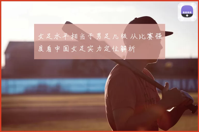 女足水平相当于男足几级 从比赛强度看中国女足实力定位解析