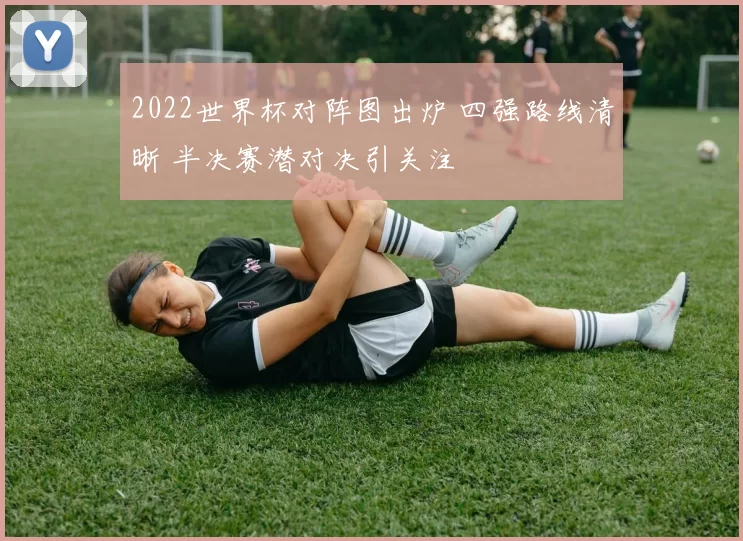 2022世界杯对阵图出炉 四强路线清晰 半决赛潜对决引关注