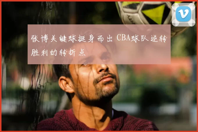 张博关键球挺身而出 CBA球队逆转胜利的转折点