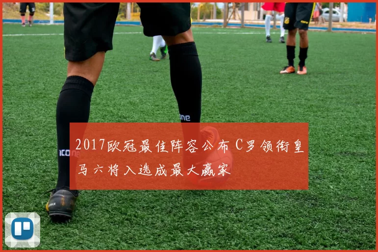 2017欧冠最佳阵容公布 C罗领衔皇马六将入选成最大赢家