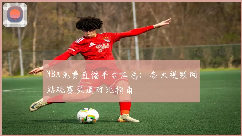 NBA免费直播平台汇总：各大视频网站观赛渠道对比指南