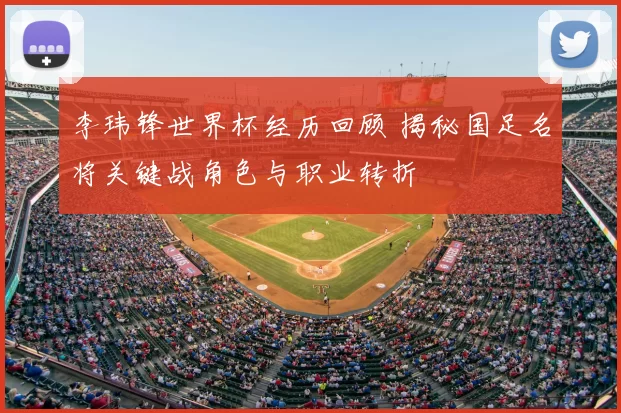 李玮锋世界杯经历回顾 揭秘国足名将关键战角色与职业转折