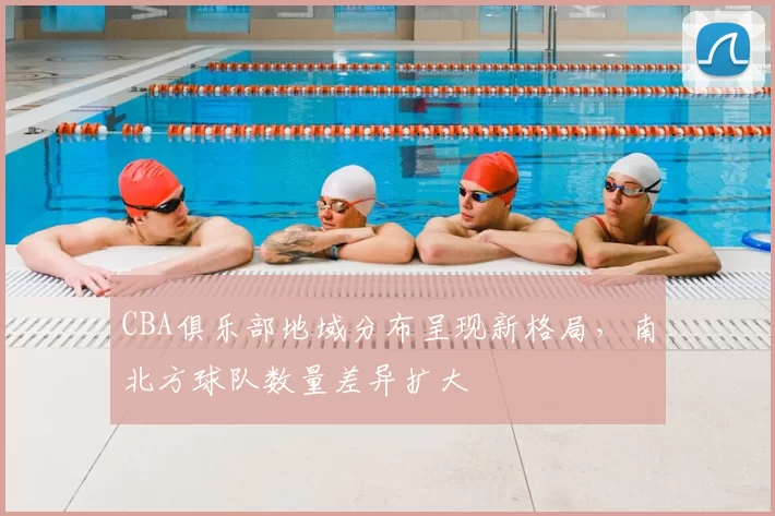 CBA俱乐部地域分布呈现新格局，南北方球队数量差异扩大