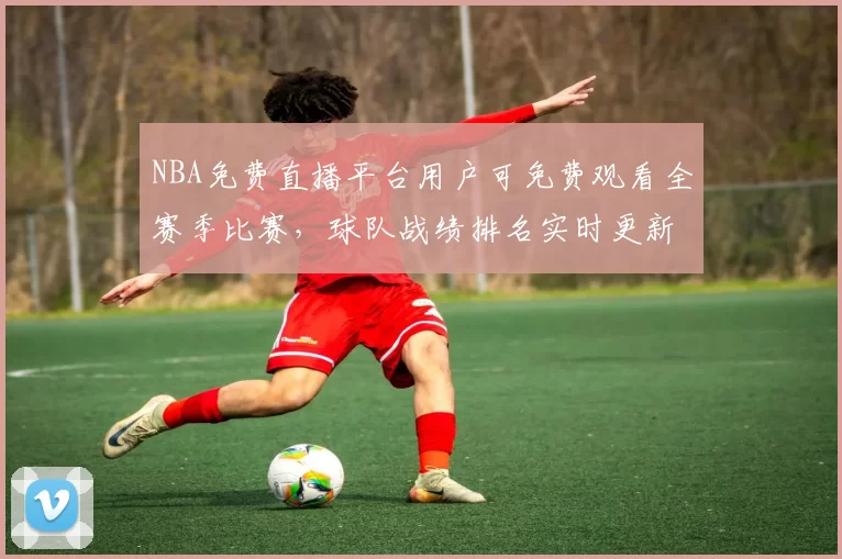 NBA免费直播平台用户可免费观看全赛季比赛，球队战绩排名实时更新