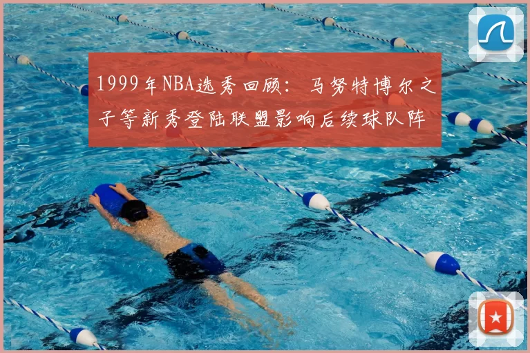1999年NBA选秀回顾:马努特博尔之子等新秀登陆联盟影响后续球队阵容建设