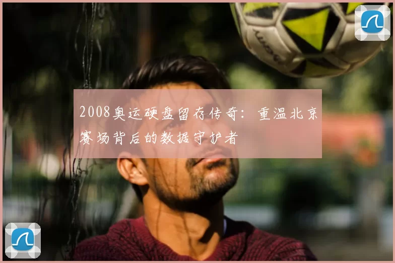 2008奥运硬盘留存传奇:重温北京赛场背后的数据守护者