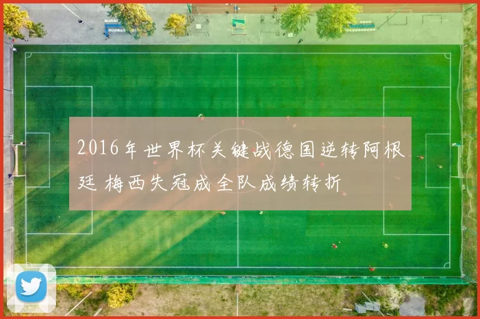 2016年世界杯关键战德国逆转阿根廷 梅西失冠成全队成绩转折