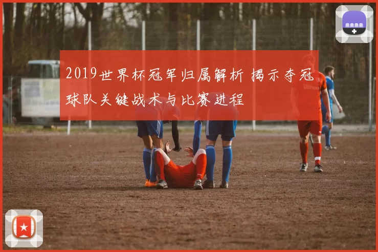 2019世界杯冠军归属解析 揭示夺冠球队关键战术与比赛进程