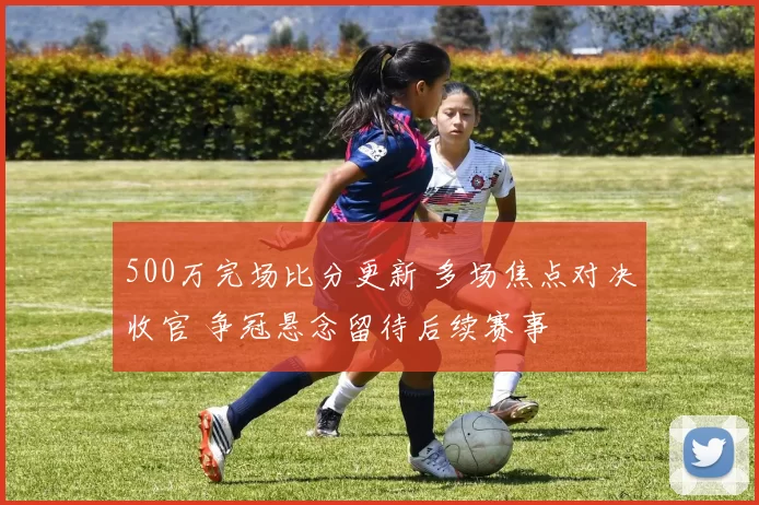 500万完场比分更新 多场焦点对决收官 争冠悬念留待后续赛事