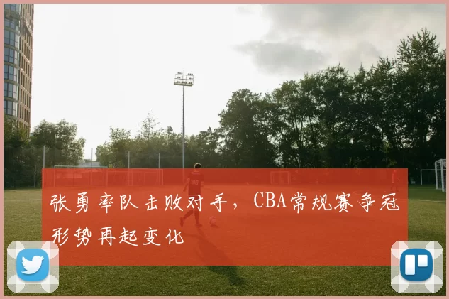 张勇率队击败对手，CBA常规赛争冠形势再起变化