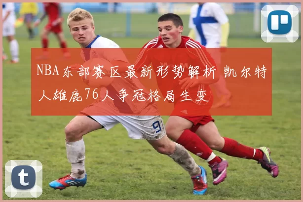 NBA东部赛区最新形势解析 凯尔特人雄鹿76人争冠格局生变